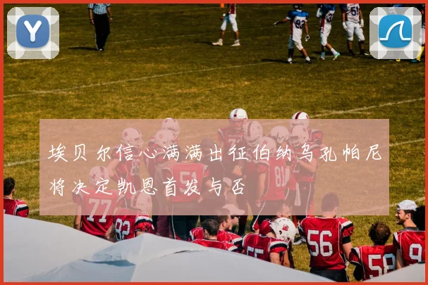 埃贝尔信心满满出征伯纳乌孔帕尼将决定凯恩首发与否