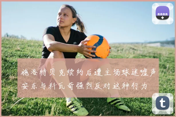 施洛特贝克续约后遭主场球迷嘘声安东与科瓦奇强烈反对这种行为