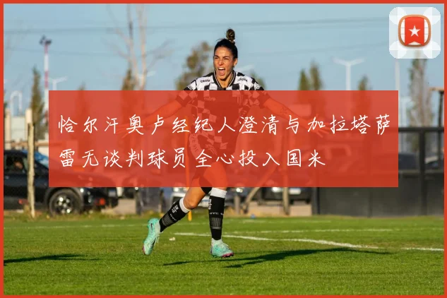 恰尔汗奥卢经纪人澄清与加拉塔萨雷无谈判球员全心投入国米