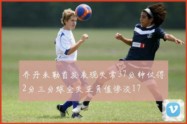 乔丹米勒首发表现失常37分钟仅得2分三分球全失正负值惨淡17