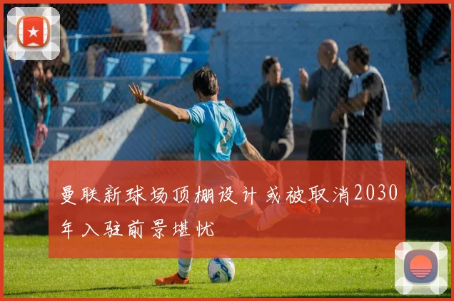 曼联新球场顶棚设计或被取消2030年入驻前景堪忧