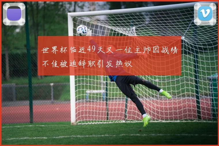 世界杯临近49天又一位主帅因战绩不佳被迫辞职引发热议