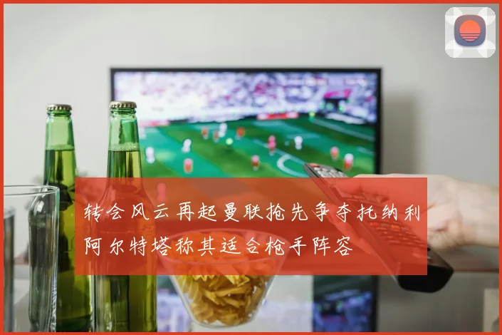 转会风云再起曼联抢先争夺托纳利阿尔特塔称其适合枪手阵容