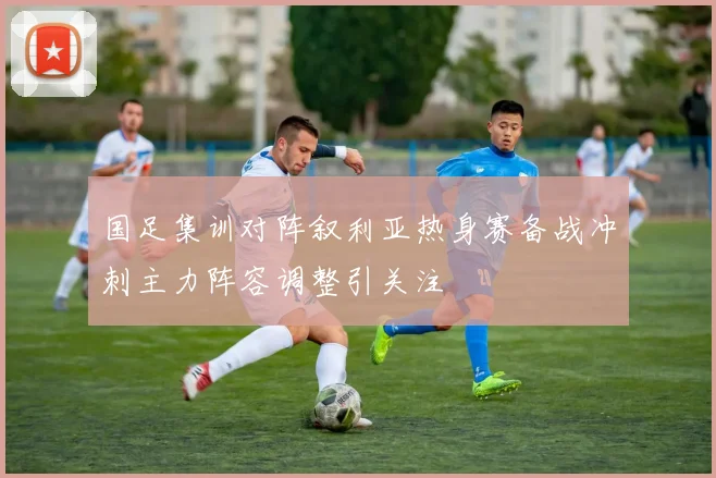 国足集训对阵叙利亚热身赛备战冲刺主力阵容调整引关注