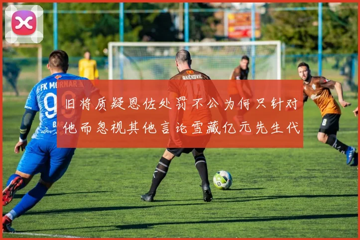 旧将质疑恩佐处罚不公为何只针对他而忽视其他言论雪藏亿元先生代价过于沉重