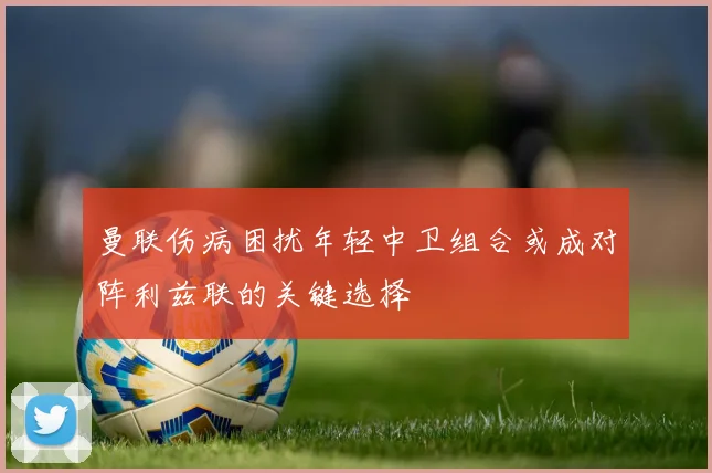 曼联伤病困扰年轻中卫组合或成对阵利兹联的关键选择