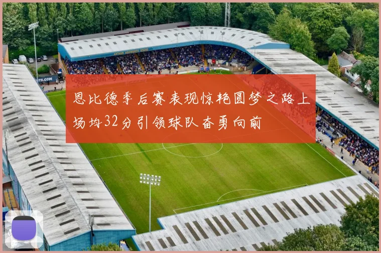 恩比德季后赛表现惊艳圆梦之路上场均32分引领球队奋勇向前