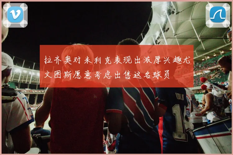 拉齐奥对米利克表现出浓厚兴趣尤文图斯愿意考虑出售这名球员