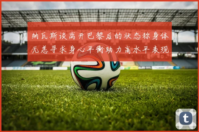 纳瓦斯谈离开巴黎后的状态称身体无恙寻求身心平衡助力高水平表现