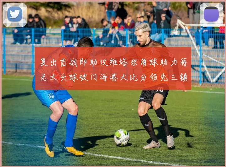 复出首战即助攻维塔尔角球助力蒋光太头球破门海港大比分领先三镇