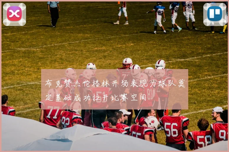 布克赞杰伦格林开场表现为球队奠定基础成功拉开比赛空间
