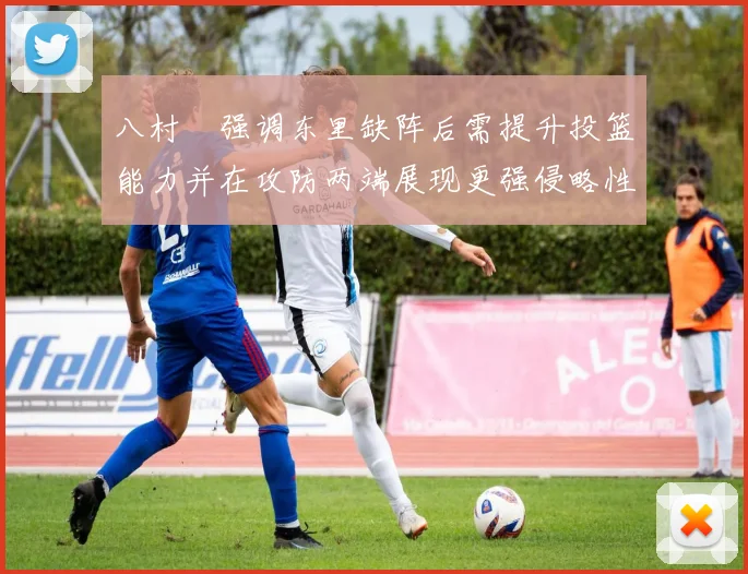 八村塁强调东里缺阵后需提升投篮能力并在攻防两端展现更强侵略性