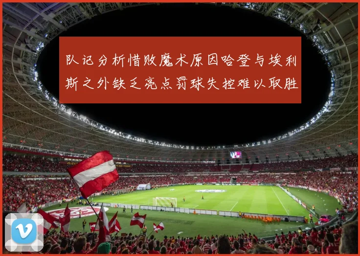 队记分析惜败魔术原因哈登与埃利斯之外缺乏亮点罚球失控难以取胜